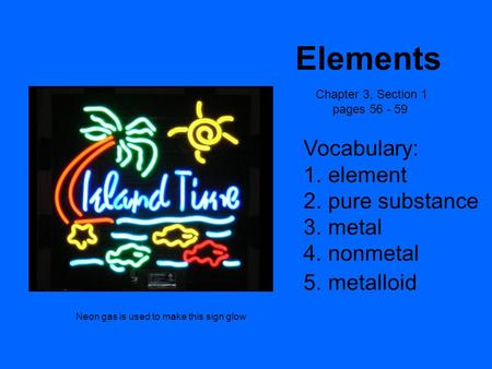 Elements Chapter 3, Section 1 pages 56 - 59 Vocabulary: 1. element 2. pure substance 3. metal 4. nonmetal 5. metalloid Neon gas is used to make this sign.