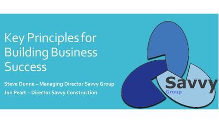 Key Principles for Building Business Success Steve Dunne – Managing Director Savvy Group Jon Peart – Director Savvy Construction.