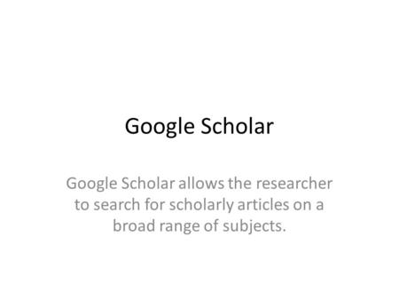 Google Scholar Google Scholar allows the researcher to search for scholarly articles on a broad range of subjects.