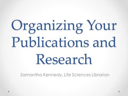 Organizing Your Publications and Research Samantha Kennedy, Life Sciences Librarian.