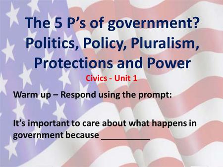 The 5 P’s of government? Politics, Policy, Pluralism, Protections and Power Civics - Unit 1 Warm up – Respond using the prompt: It’s important to care.