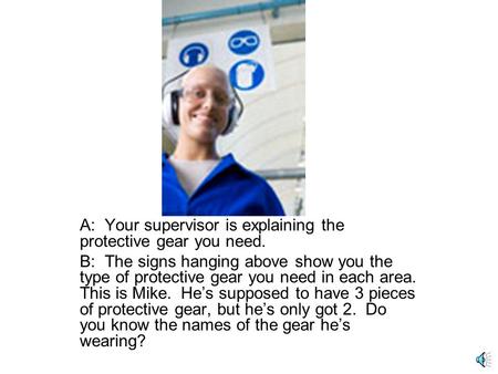 A: Your supervisor is explaining the protective gear you need. B: The signs hanging above show you the type of protective gear you need in each area.