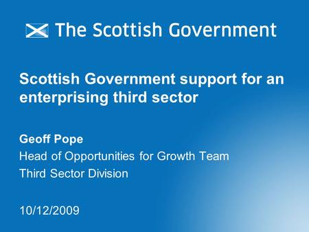 Scottish Government support for an enterprising third sector Geoff Pope Head of Opportunities for Growth Team Third Sector Division 10/12/2009.