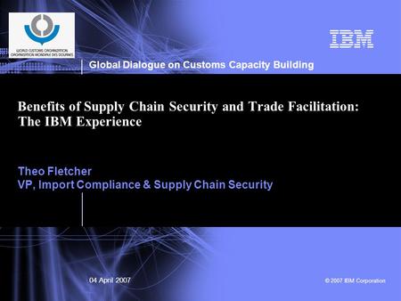 Global Dialogue on Customs Capacity Building 04 April 2007 © 2007 IBM Corporation Benefits of Supply Chain Security and Trade Facilitation: The IBM Experience.