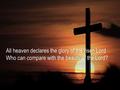 All heaven declares the glory of the risen LordAll heaven declares the glory of the risen Lord Who can compare with the beauty of the Lord?Who can compare.