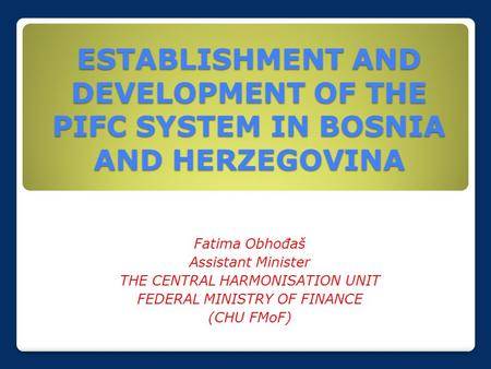 ESTABLISHMENT AND DEVELOPMENT OF THE PIFC SYSTEM IN BOSNIA AND HERZEGOVINA Fatima Obhođaš Assistant Minister THE CENTRAL HARMONISATION UNIT FEDERAL MINISTRY.