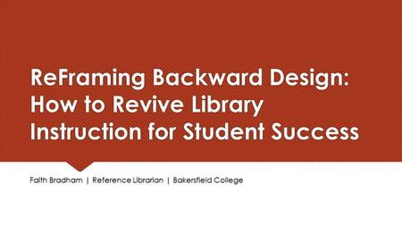 ReFraming Backward Design: How to Revive Library Instruction for Student Success Faith Bradham | Reference Librarian | Bakersfield College.