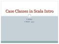 UMBC CMSC 331 Case Classes in Scala Intro. Basic Properties Case classes are regular classes which export their constructor parameters and which provide.