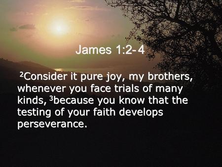 James 1:2- 4 2 Consider it pure joy, my brothers, whenever you face trials of many kinds, 3 because you know that the testing of your faith develops perseverance.