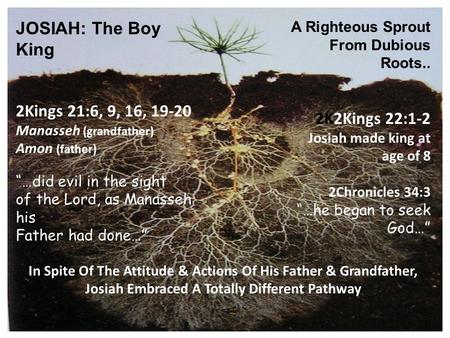 JOSIAH: The Boy King A Righteous Sprout From Dubious Roots.. 2Kings 21:6, 9, 16, 19-20 Manasseh (grandfather) Amon (father) “…did evil in the sight of.