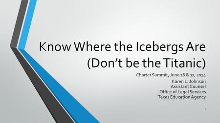 Know Where the Icebergs Are (Don’t be the Titanic) Charter Summit, June 16 & 17, 2014 Karen L. Johnson Assistant Counsel Office of Legal Services Texas.