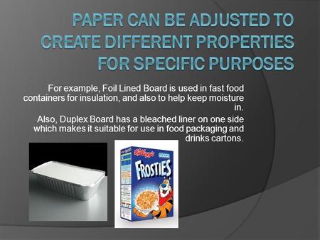 For example, Foil Lined Board is used in fast food containers for insulation, and also to help keep moisture in. Also, Duplex Board has a bleached liner.