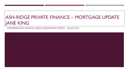 ASH-RIDGE PRIVATE FINANCE – MORTGAGE UPDATE JANE KING SHEPHERDS BUSH HOUSING GROUP LEASHOLDERS FORUM - 30 JULY 2014.