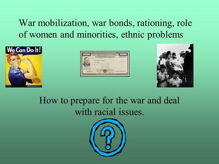 War mobilization, war bonds, rationing, role of women and minorities, ethnic problems How to prepare for the war and deal with racial issues.