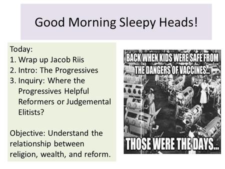 Good Morning Sleepy Heads! Today: 1.Wrap up Jacob Riis 2.Intro: The Progressives 3.Inquiry: Where the Progressives Helpful Reformers or Judgemental Elitists?