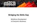 Bridging the Skills Gap Workforce Development Is Everyone’s Business.