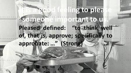 It is a good feeling to please someone important to us. Pleased defined: “to think well of, that is, approve; specifically to approbate: …” (Strong)