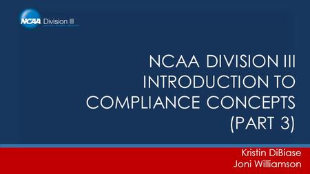 NCAA DIVISION III INTRODUCTION TO COMPLIANCE CONCEPTS (PART 3) Kristin DiBiase Joni Williamson.