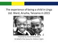 The experience of being a child in Unga Ltd. Ward, Arusha, Tanzania in 2015 Presented by Hannah McCandless On behalf of the Caucus for Children’s Rights.