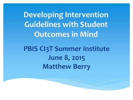 Developing Intervention Guidelines with Student Outcomes in Mind PBIS CI3T Summer Institute June 8, 2015 Matthew Berry.