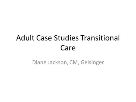 Adult Case Studies Transitional Care Diane Jackson, CM, Geisinger.