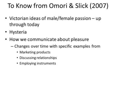 To Know from Omori & Slick (2007) Victorian ideas of male/female passion – up through today Hysteria How we communicate about pleasure – Changes over time.