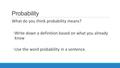 Probability What do you think probability means? ◦Write down a definition based on what you already know ◦Use the word probability in a sentence.