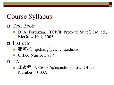 Course Syllabus  Text Book: B. A. Forouzan, “ TCP/IP Protocol Suite ”, 3rd. ed., McGraw-Hill, 2005  Instructor 張軒彬, Office Number: