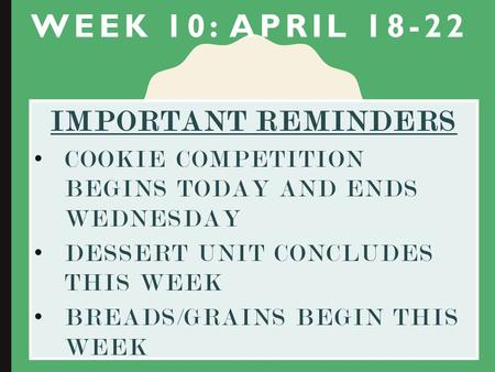 WEEK 10: APRIL 18-22 IMPORTANT REMINDERS COOKIE COMPETITION BEGINS TODAY AND ENDS WEDNESDAY DESSERT UNIT CONCLUDES THIS WEEK BREADS/GRAINS BEGIN THIS WEEK.