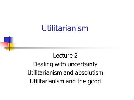 Utilitarianism Lecture 2 Dealing with uncertainty Utilitarianism and absolutism Utilitarianism and the good.