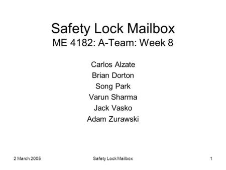 2 March 2005Safety Lock Mailbox1 Safety Lock Mailbox ME 4182: A-Team: Week 8 Carlos Alzate Brian Dorton Song Park Varun Sharma Jack Vasko Adam Zurawski.