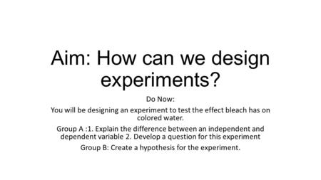 Aim: How can we design experiments? Do Now: You will be designing an experiment to test the effect bleach has on colored water. Group A :1. Explain the.