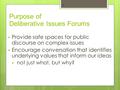 Purpose of Deliberative Issues Forums  Provide safe spaces for public discourse on complex issues  Encourage conversation that identifies underlying.