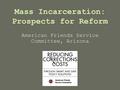 Mass Incarceration: Prospects for Reform American Friends Service Committee, Arizona.