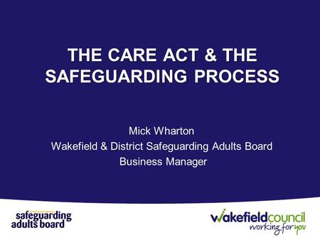 Mick Wharton Wakefield & District Safeguarding Adults Board Business Manager THE CARE ACT & THE SAFEGUARDING PROCESS.