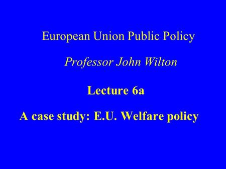 European Union Public Policy Professor John Wilton Lecture 6a A case study: E.U. Welfare policy.