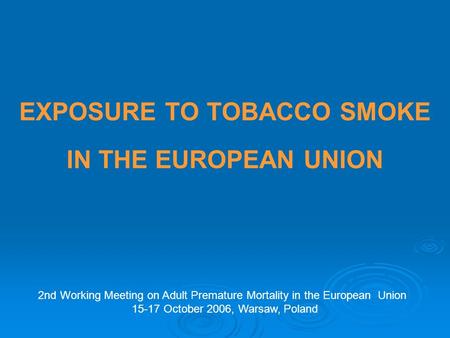 EXPOSURE TO TOBACCO SMOKE IN THE EUROPEAN UNION 2nd Working Meeting on Adult Premature Mortality in the European Union 15-17 October 2006, Warsaw, Poland.