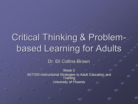 Critical Thinking & Problem- based Learning for Adults Dr. Eli Collins-Brown Week 5 AET520 Instructional Strategies in Adult Education and Training University.