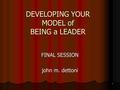 1 DEVELOPING YOUR MODEL of BEING a LEADER FINAL SESSION john m. dettoni.