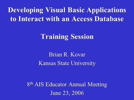 Developing Visual Basic Applications to Interact with an Access Database Training Session Brian R. Kovar Kansas State University 8 th AIS Educator Annual.