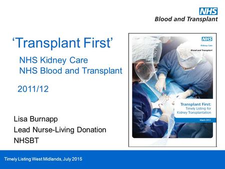 Timely Listing West Midlands, July 2015 ‘Transplant First’ NHS Kidney Care NHS Blood and Transplant 2011/12 Lisa Burnapp Lead Nurse-Living Donation NHSBT.