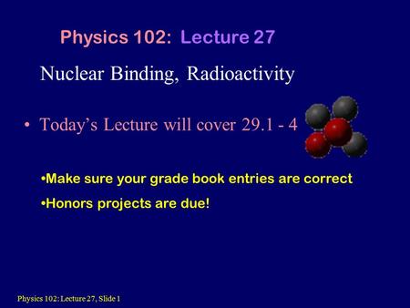 Physics 102: Lecture 27, Slide 1 Nuclear Binding, Radioactivity Today’s Lecture will cover 29.1 - 4 Physics 102: Lecture 27 Make sure your grade book entries.