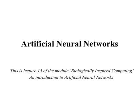 Artificial Neural Networks This is lecture 15 of the module `Biologically Inspired Computing’ An introduction to Artificial Neural Networks.