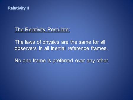 Relativity II The Relativity Postulate: The laws of physics are the same for all observers in all inertial reference frames. No one frame is preferred.