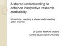 A shared understanding to enhance interpretive research creditability My activity - reaching a shared understanding within my PhD Dr Louise Hawkins-Waters.