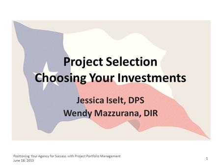 Project Selection Choosing Your Investments Jessica Iselt, DPS Wendy Mazzurana, DIR 1 Positioning Your Agency for Success with Project Portfolio Management.