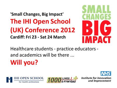 'Small Changes, Big Impact' The IHI Open School (UK) Conference 2012 Cardiff: Fri 23 - Sat 24 March Healthcare students - practice educators - and academics.