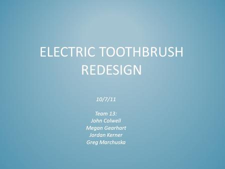 ELECTRIC TOOTHBRUSH REDESIGN 10/7/11 Team 13: John Colwell Megan Gearhart Jordan Kerner Greg Marchuska.