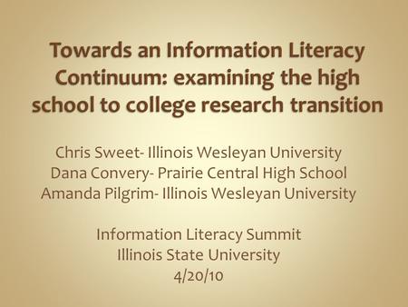 Chris Sweet- Illinois Wesleyan University Dana Convery- Prairie Central High School Amanda Pilgrim- Illinois Wesleyan University Information Literacy Summit.