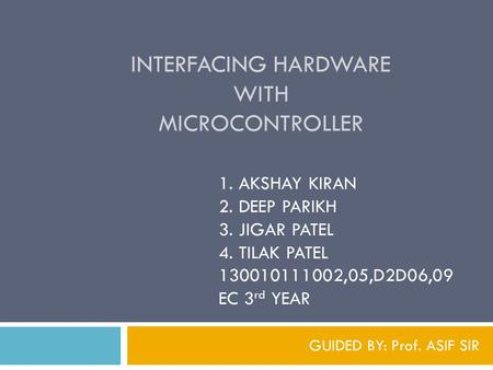 INTERFACING HARDWARE WITH MICROCONTROLLER GUIDED BY: Prof. ASIF SIR 1. AKSHAY KIRAN 2. DEEP PARIKH 3. JIGAR PATEL 4. TILAK PATEL 130010111002,05,D2D06,09.